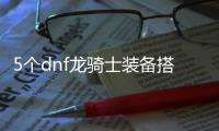 5个dnf龙骑士装备搭配推荐